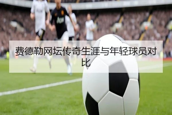 费德勒网坛传奇生涯与年轻球员对比